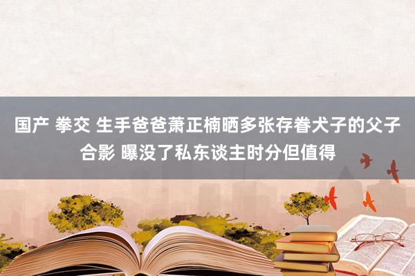 国产 拳交 生手爸爸萧正楠晒多张存眷犬子的父子合影 曝没了私东谈主时分但值得