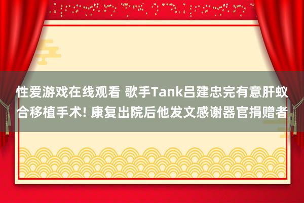 性爱游戏在线观看 歌手Tank吕建忠完有意肝蚁合移植手术! 康复出院后他发文感谢器官捐赠者