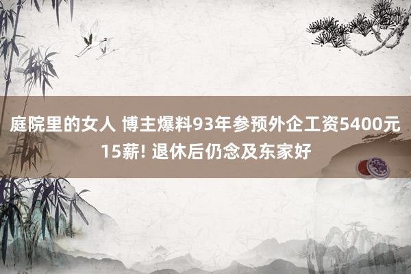 庭院里的女人 博主爆料93年参预外企工资5400元15薪! 退休后仍念及东家好