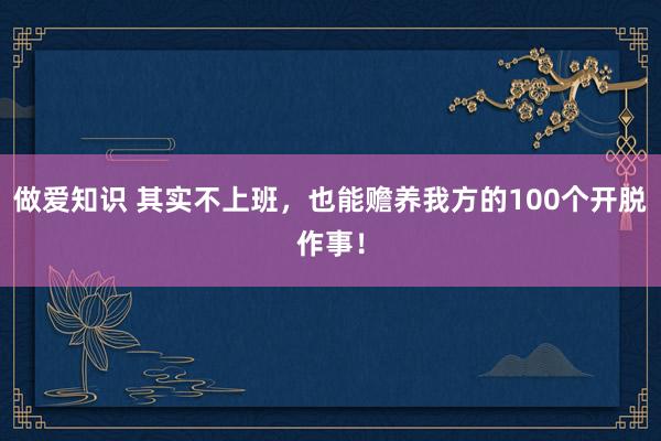 做爱知识 其实不上班，也能赡养我方的100个开脱作事！