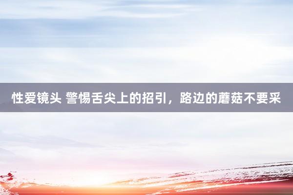性爱镜头 警惕舌尖上的招引，路边的蘑菇不要采