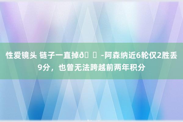 性爱镜头 链子一直掉😭阿森纳近6轮仅2胜丢9分，也曾无法跨越前两年积分