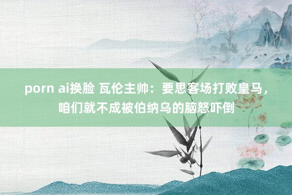 porn ai换脸 瓦伦主帅：要思客场打败皇马，咱们就不成被伯纳乌的脑怒吓倒