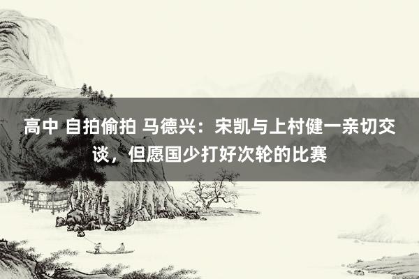 高中 自拍偷拍 马德兴：宋凯与上村健一亲切交谈，但愿国少打好次轮的比赛