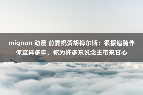 mignon 动漫 前妻祝贺胡梅尔斯：很振追随伴你这样多年，你为许多东说念主带来甘心