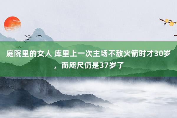 庭院里的女人 库里上一次主场不敌火箭时才30岁，而咫尺仍是37岁了