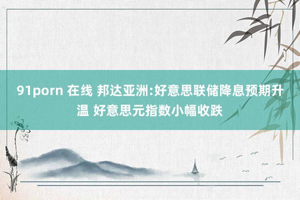 91porn 在线 邦达亚洲:好意思联储降息预期升温 好意思元指数小幅收跌