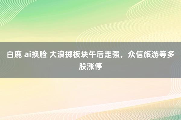 白鹿 ai换脸 大浪掷板块午后走强，众信旅游等多股涨停