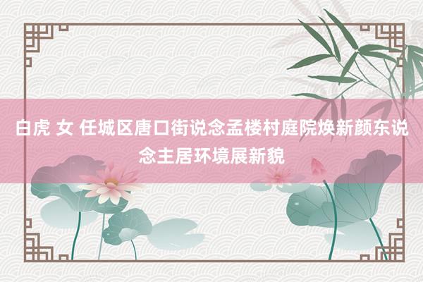 白虎 女 任城区唐口街说念孟楼村庭院焕新颜东说念主居环境展新貌