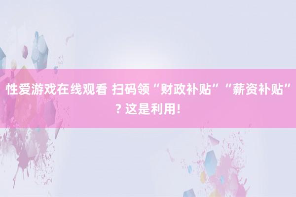 性爱游戏在线观看 扫码领“财政补贴”“薪资补贴”? 这是利用!