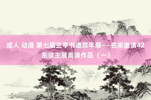 成人 动漫 第七届兰亭书道双年展——名家邀请42东谈主展高清作品（一）
