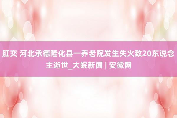 肛交 河北承德隆化县一养老院发生失火致20东说念主逝世_大皖新闻 | 安徽网