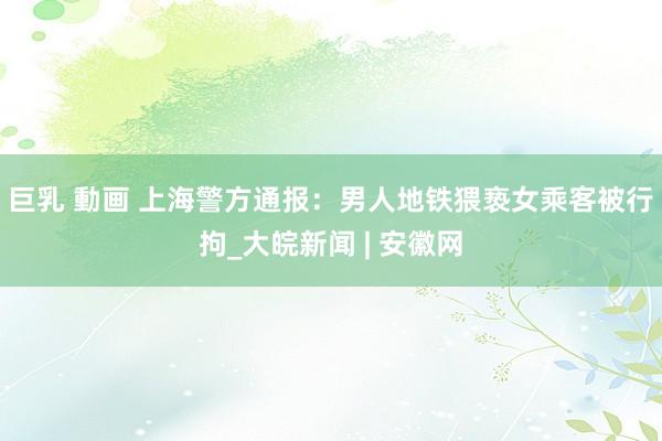 巨乳 動画 上海警方通报：男人地铁猥亵女乘客被行拘_大皖新闻 | 安徽网