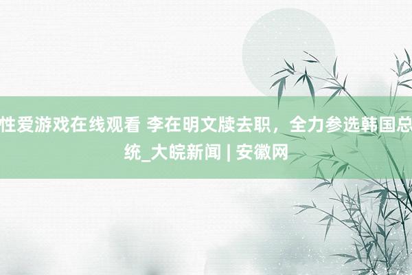 性爱游戏在线观看 李在明文牍去职，全力参选韩国总统_大皖新闻 | 安徽网