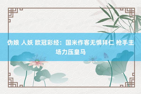 伪娘 人妖 欧冠彩经：国米作客无惧拜仁 枪手主场力压皇马