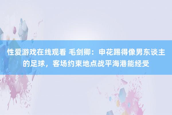 性爱游戏在线观看 毛剑卿：申花踢得像男东谈主的足球，客场约束地点战平海港能经受