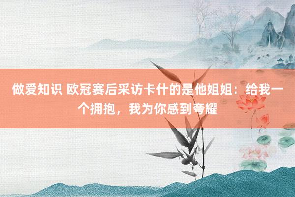 做爱知识 欧冠赛后采访卡什的是他姐姐：给我一个拥抱，我为你感到夸耀