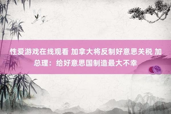 性爱游戏在线观看 加拿大将反制好意思关税 加总理：给好意思国制造最大不幸