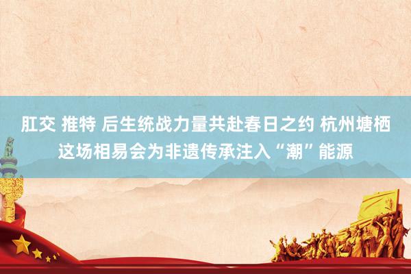 肛交 推特 后生统战力量共赴春日之约 杭州塘栖这场相易会为非遗传承注入“潮”能源