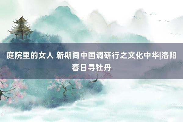 庭院里的女人 新期间中国调研行之文化中华|洛阳春日寻牡丹