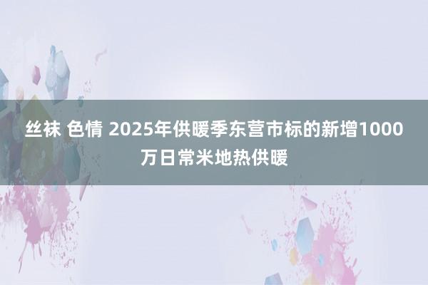 丝袜 色情 2025年供暖季东营市标的新增1000万日常米地热供暖
