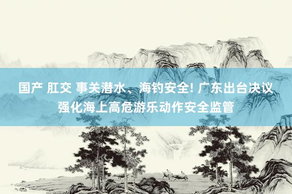 国产 肛交 事关潜水、海钓安全! 广东出台决议强化海上高危游乐动作安全监管