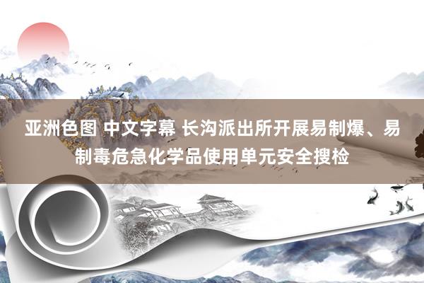 亚洲色图 中文字幕 长沟派出所开展易制爆、易制毒危急化学品使用单元安全搜检