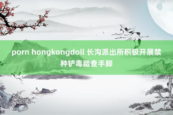 porn hongkongdoll 长沟派出所积极开展禁种铲毒踏查手脚