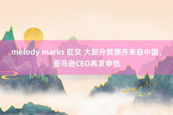 melody marks 肛交 大部分货源齐来自中国，亚马逊CEO再发申饬
