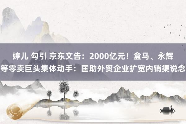 婷儿 勾引 京东文告：2000亿元！盒马、永辉等零卖巨头集体动手：匡助外贸企业扩宽内销渠说念