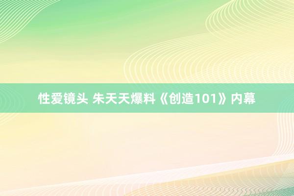 性爱镜头 朱天天爆料《创造101》内幕