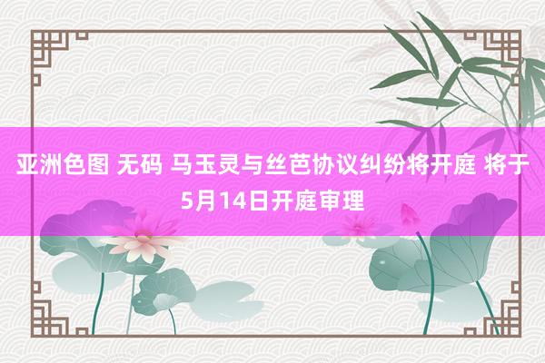 亚洲色图 无码 马玉灵与丝芭协议纠纷将开庭 将于5月14日开庭审理