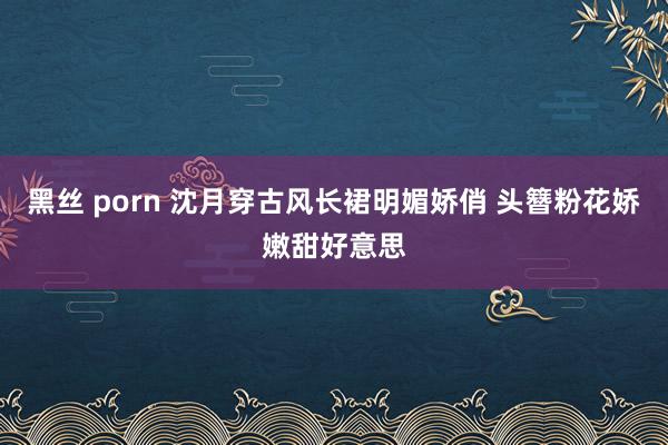 黑丝 porn 沈月穿古风长裙明媚娇俏 头簪粉花娇嫩甜好意思