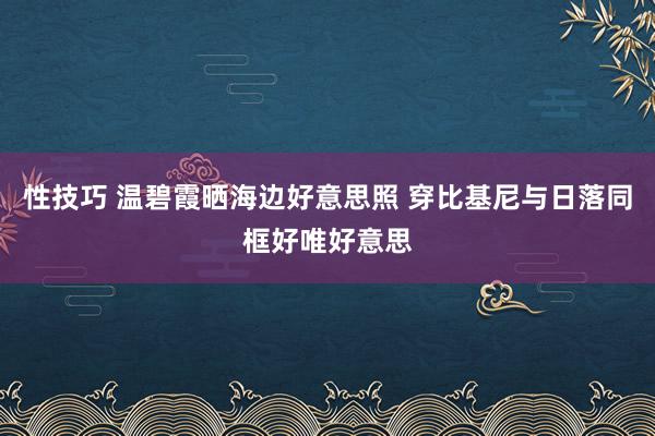 性技巧 温碧霞晒海边好意思照 穿比基尼与日落同框好唯好意思