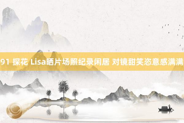 91 探花 Lisa晒片场照纪录闲居 对镜甜笑恣意感满满