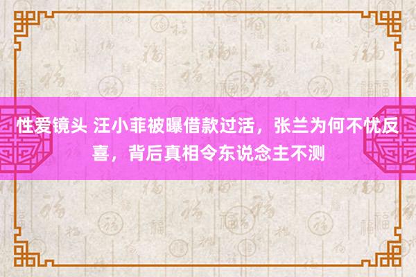 性爱镜头 汪小菲被曝借款过活，张兰为何不忧反喜，背后真相令东说念主不测