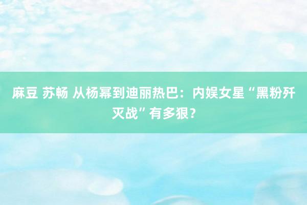 麻豆 苏畅 从杨幂到迪丽热巴：内娱女星“黑粉歼灭战”有多狠？