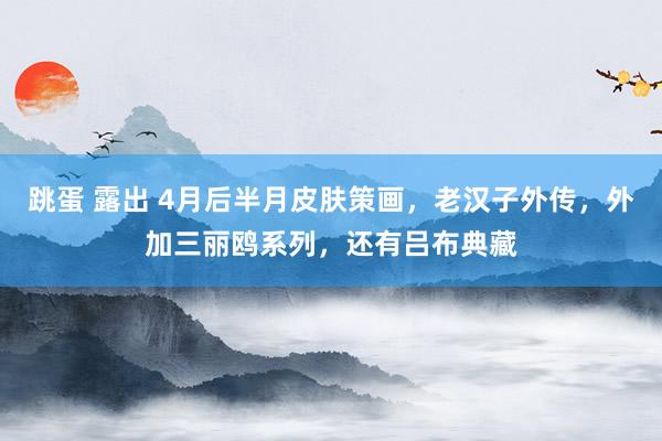 跳蛋 露出 4月后半月皮肤策画，老汉子外传，外加三丽鸥系列，还有吕布典藏