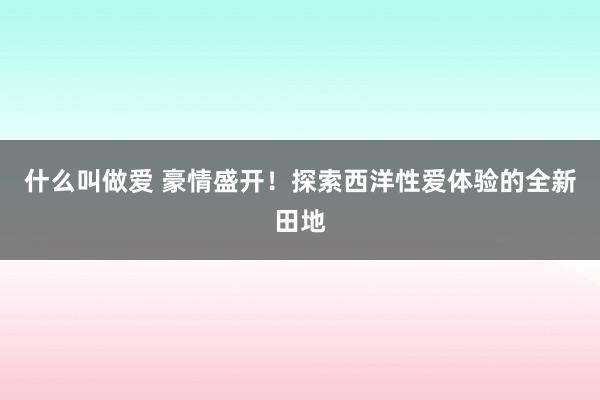 什么叫做爱 豪情盛开！探索西洋性爱体验的全新田地