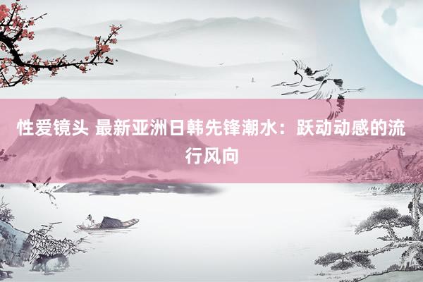 性爱镜头 最新亚洲日韩先锋潮水：跃动动感的流行风向
