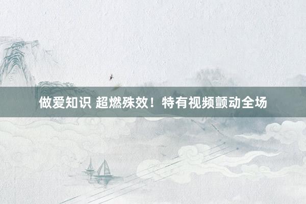 做爱知识 超燃殊效！特有视频颤动全场