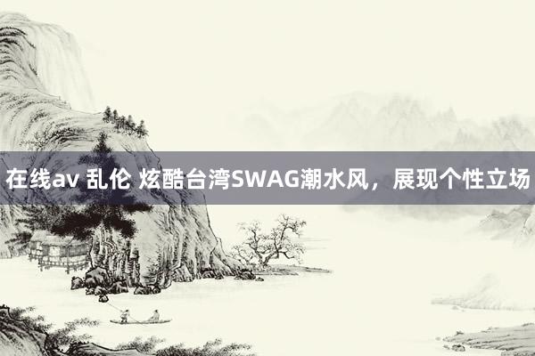 在线av 乱伦 炫酷台湾SWAG潮水风，展现个性立场