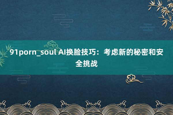 91porn_soul AI换脸技巧：考虑新的秘密和安全挑战