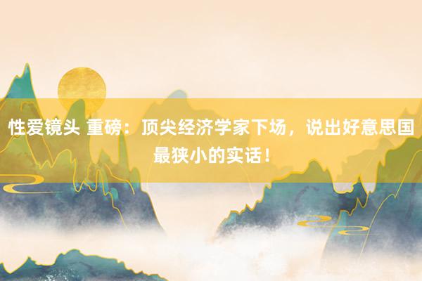 性爱镜头 重磅：顶尖经济学家下场，说出好意思国最狭小的实话！