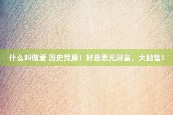 什么叫做爱 历史荒原！好意思元财富，大抛售！