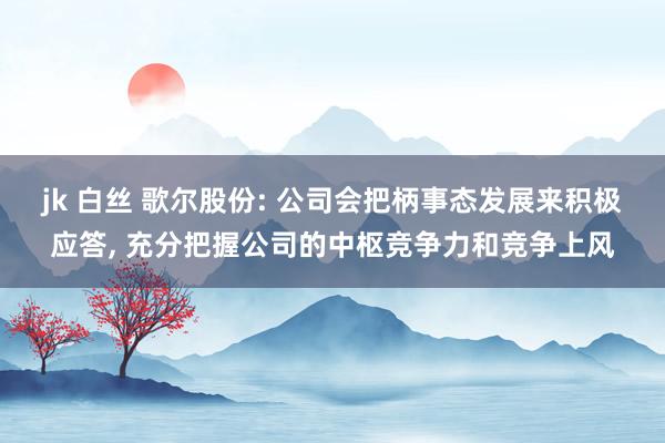 jk 白丝 歌尔股份: 公司会把柄事态发展来积极应答， 充分把握公司的中枢竞争力和竞争上风