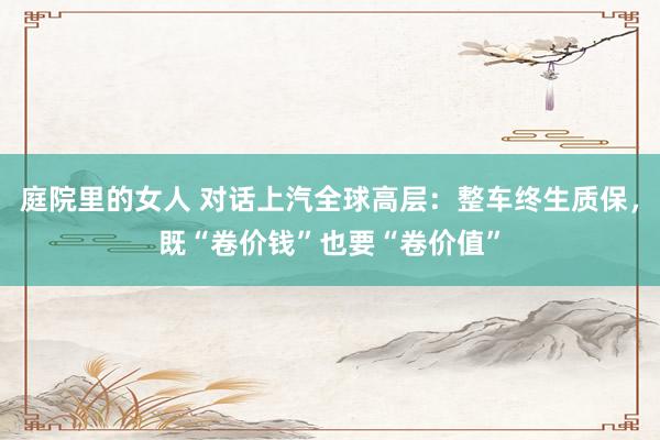 庭院里的女人 对话上汽全球高层：整车终生质保，既“卷价钱”也要“卷价值”