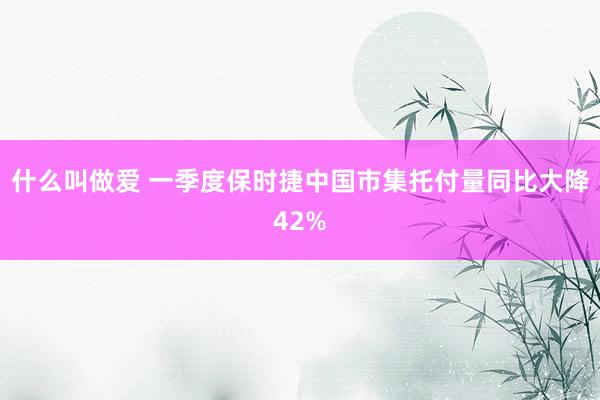 什么叫做爱 一季度保时捷中国市集托付量同比大降42%