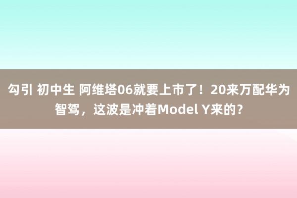 勾引 初中生 阿维塔06就要上市了！20来万配华为智驾，这波是冲着Model Y来的？
