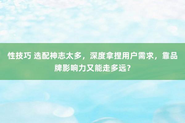 性技巧 选配神志太多，深度拿捏用户需求，靠品牌影响力又能走多远？